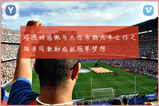 塔图姆感慨与杰伦布朗九年合作之路共同激励成就冠军梦想