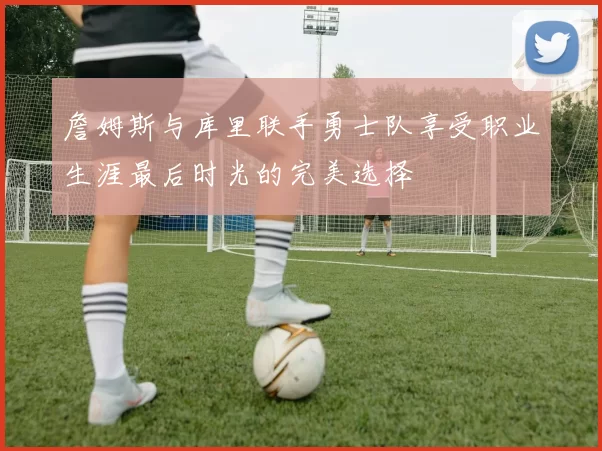 詹姆斯与库里联手勇士队享受职业生涯最后时光的完美选择