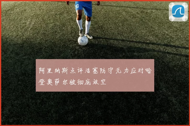 阿里纳斯点评活塞防守无力应对哈登奥萨尔被彻底放空