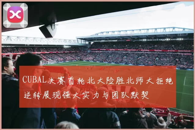 CUBAL决赛首轮北大险胜北师大拒绝逆转展现强大实力与团队默契