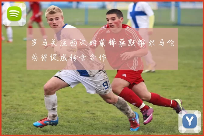 罗马关注西汉姆前锋萨默维尔马伦或将促成转会合作