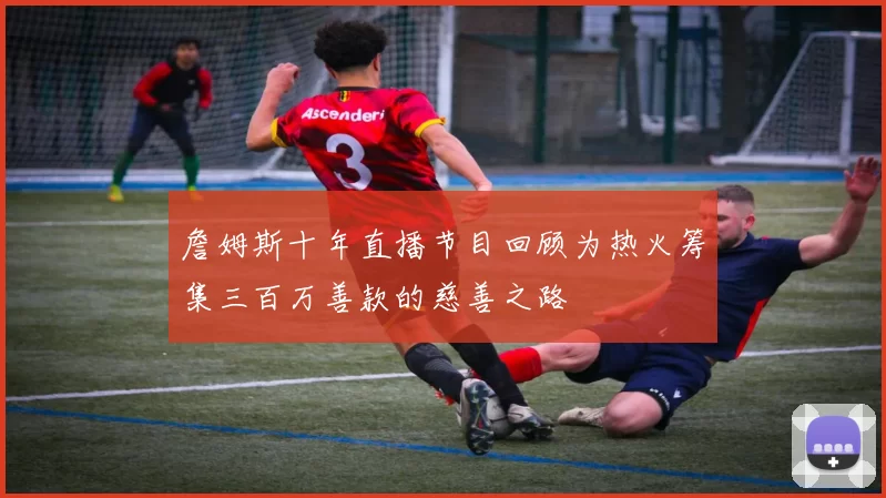 詹姆斯十年直播节目回顾为热火筹集三百万善款的慈善之路