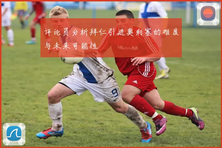 评论员分析拜仁引进奥利塞的难度与未来可能性