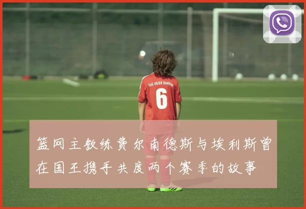 篮网主教练费尔南德斯与埃利斯曾在国王携手共度两个赛季的故事
