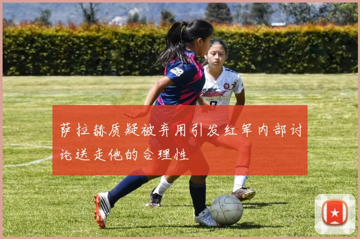 萨拉赫质疑被弃用引发红军内部讨论送走他的合理性