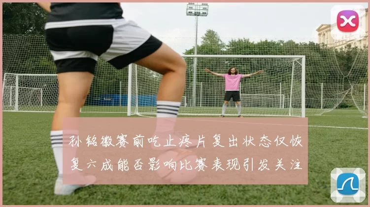 孙铭徽赛前吃止疼片复出状态仅恢复六成能否影响比赛表现引发关注