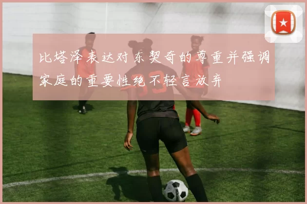 比塔泽表达对东契奇的尊重并强调家庭的重要性绝不轻言放弃