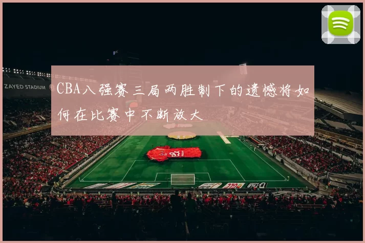 CBA八强赛三局两胜制下的遗憾将如何在比赛中不断放大