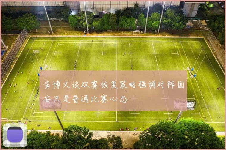 黄博文谈双赛恢复策略强调对阵国安只是普通比赛心态