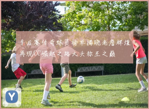 季后赛传奇球员榜单揭晓老詹辉煌再现CC崛起之路大头称王之巅