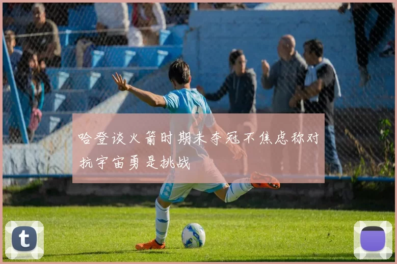 哈登谈火箭时期未夺冠不焦虑称对抗宇宙勇是挑战