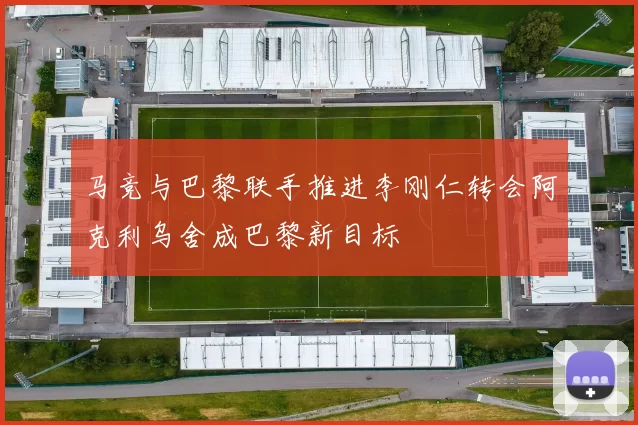 马竞与巴黎联手推进李刚仁转会阿克利乌舍成巴黎新目标