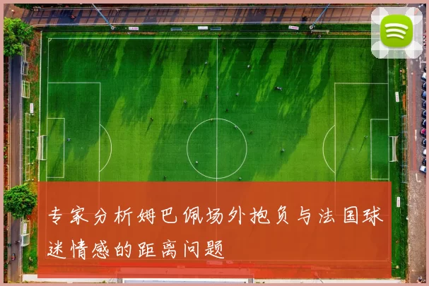 专家分析姆巴佩场外抱负与法国球迷情感的距离问题