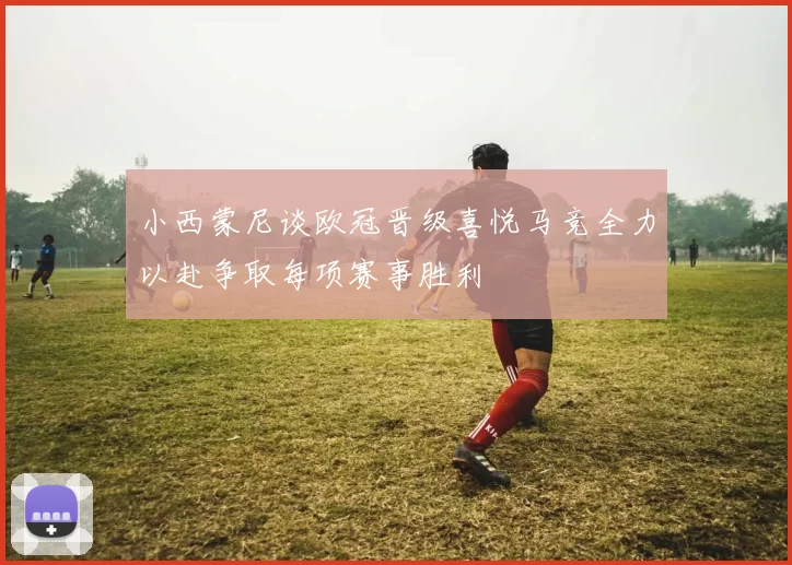 小西蒙尼谈欧冠晋级喜悦马竞全力以赴争取每项赛事胜利