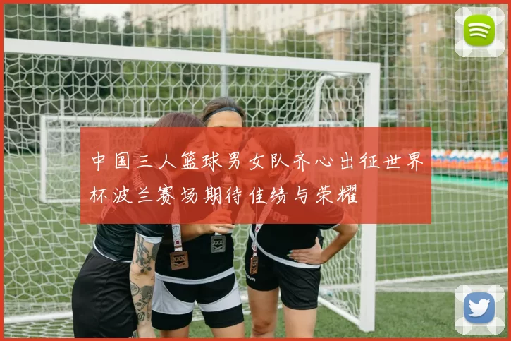 中国三人篮球男女队齐心出征世界杯波兰赛场期待佳绩与荣耀